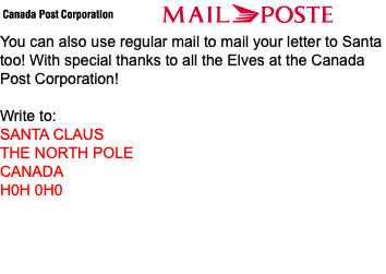 ﷯ You can also use regular mail to mail your letter to Santa too! With special thanks to all the Elves at the Canada Post Corporation! Write to: SANTA CLAUS THE NORTH POLE CANADA H0H 0H0 